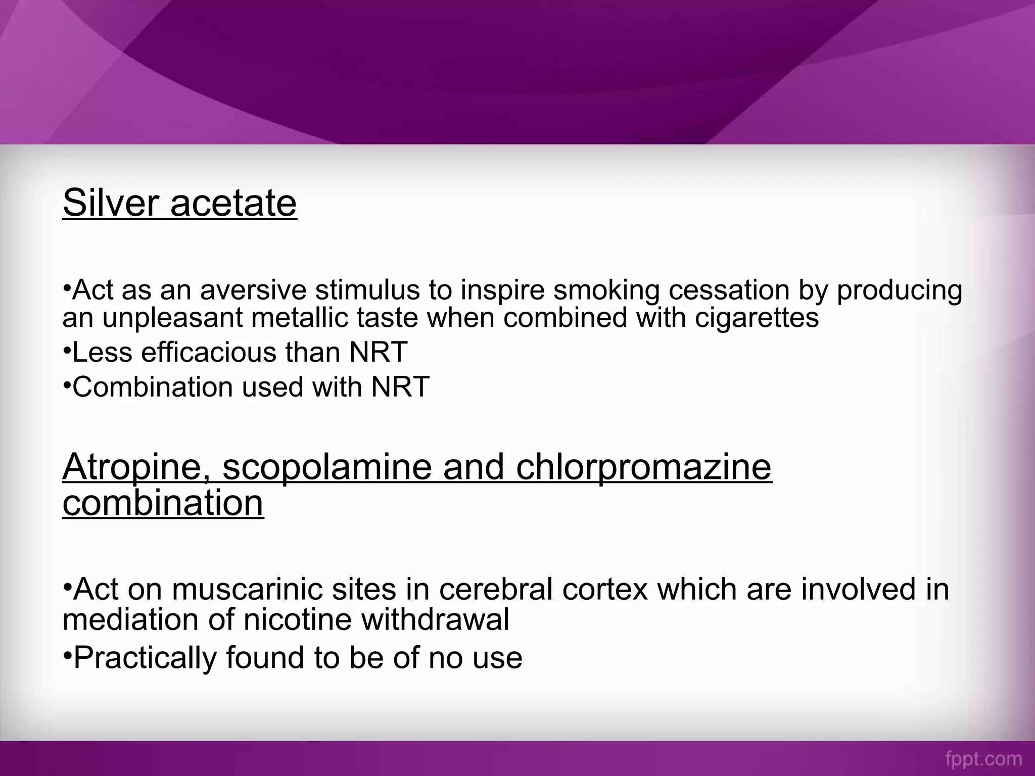 Silver acetate
•Act as an aversive stimulus to inspire smoking cessation by producing
an unpleasant metallic taste when combined with cigarettes
•Less efficacious than NRT
•Combination used with NRT
Atropine, scopolamine and chlorpromazine
combination
•Act on muscarinic sites in cerebral cortex which are involved in
mediation of nicotine withdrawal
•Practically found to be of no use
 