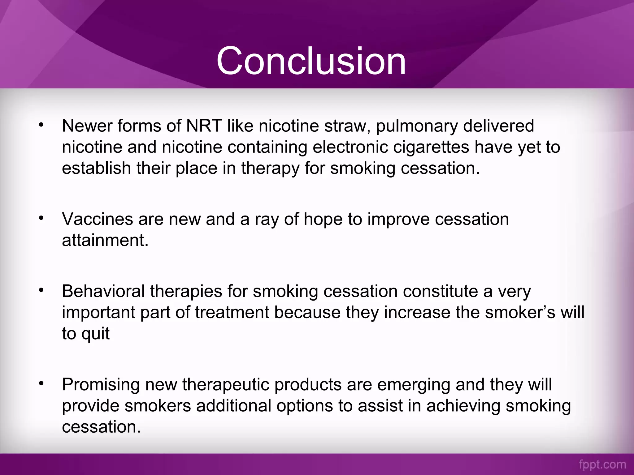 Conclusion
• Newer forms of NRT like nicotine straw, pulmonary delivered
nicotine and nicotine containing electronic cigarettes have yet to
establish their place in therapy for smoking cessation.
• Vaccines are new and a ray of hope to improve cessation
attainment.
• Behavioral therapies for smoking cessation constitute a very
important part of treatment because they increase the smoker’s will
to quit
• Promising new therapeutic products are emerging and they will
provide smokers additional options to assist in achieving smoking
cessation.
 