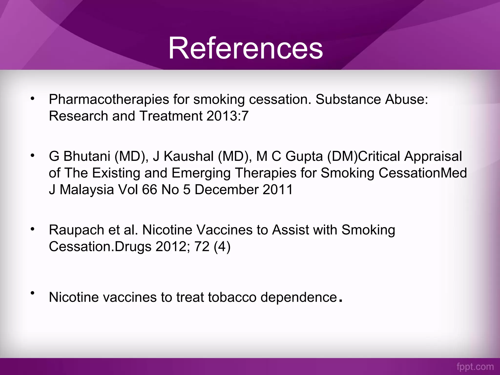 References
• Pharmacotherapies for smoking cessation. Substance Abuse:
Research and Treatment 2013:7
• G Bhutani (MD), J Kaushal (MD), M C Gupta (DM)Critical Appraisal
of The Existing and Emerging Therapies for Smoking CessationMed
J Malaysia Vol 66 No 5 December 2011
• Raupach et al. Nicotine Vaccines to Assist with Smoking
Cessation.Drugs 2012; 72 (4)
• Nicotine vaccines to treat tobacco dependence.
 