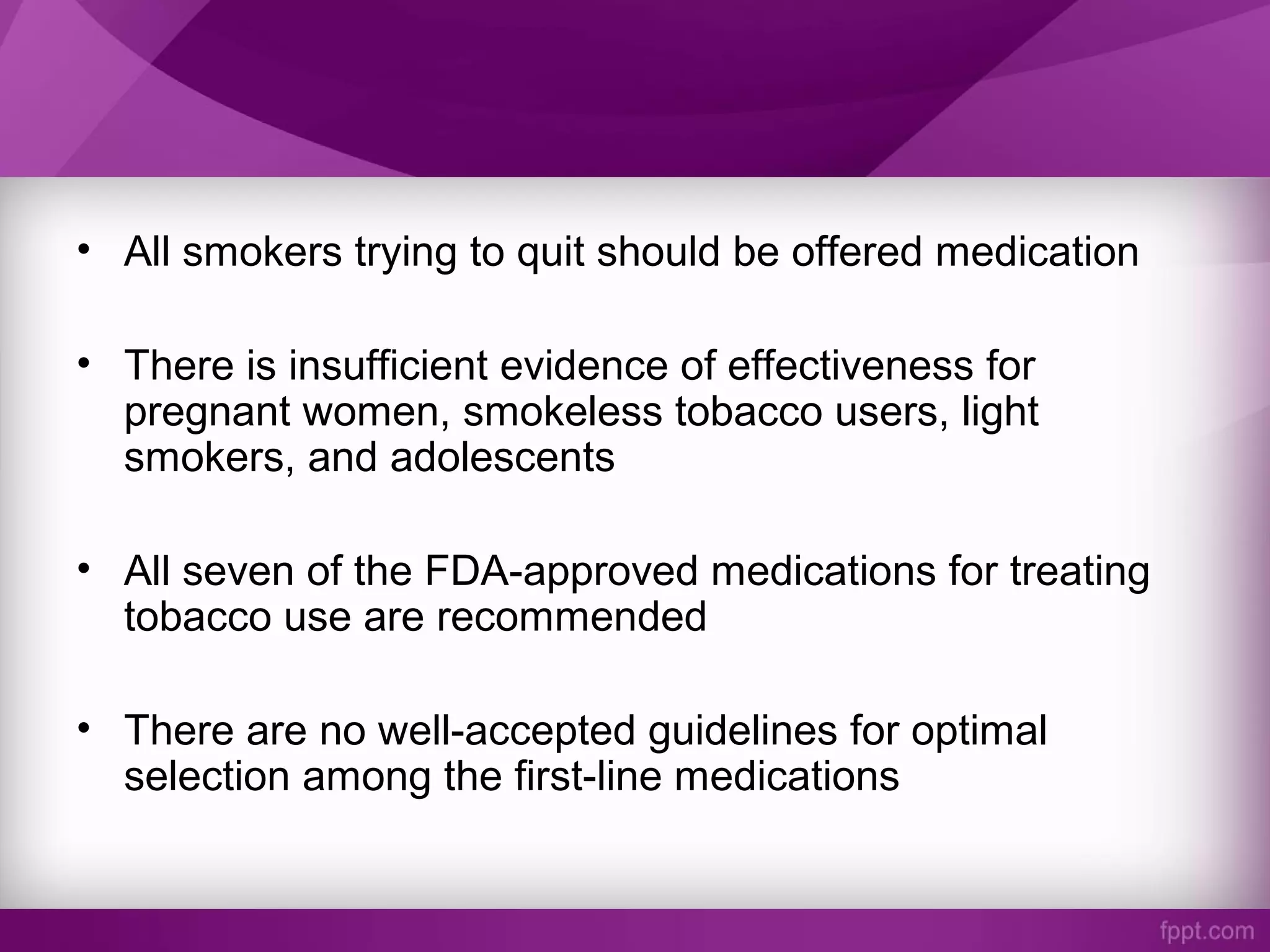 • All smokers trying to quit should be offered medication
• There is insufficient evidence of effectiveness for
pregnant women, smokeless tobacco users, light
smokers, and adolescents
• All seven of the FDA-approved medications for treating
tobacco use are recommended
• There are no well-accepted guidelines for optimal
selection among the first-line medications
 