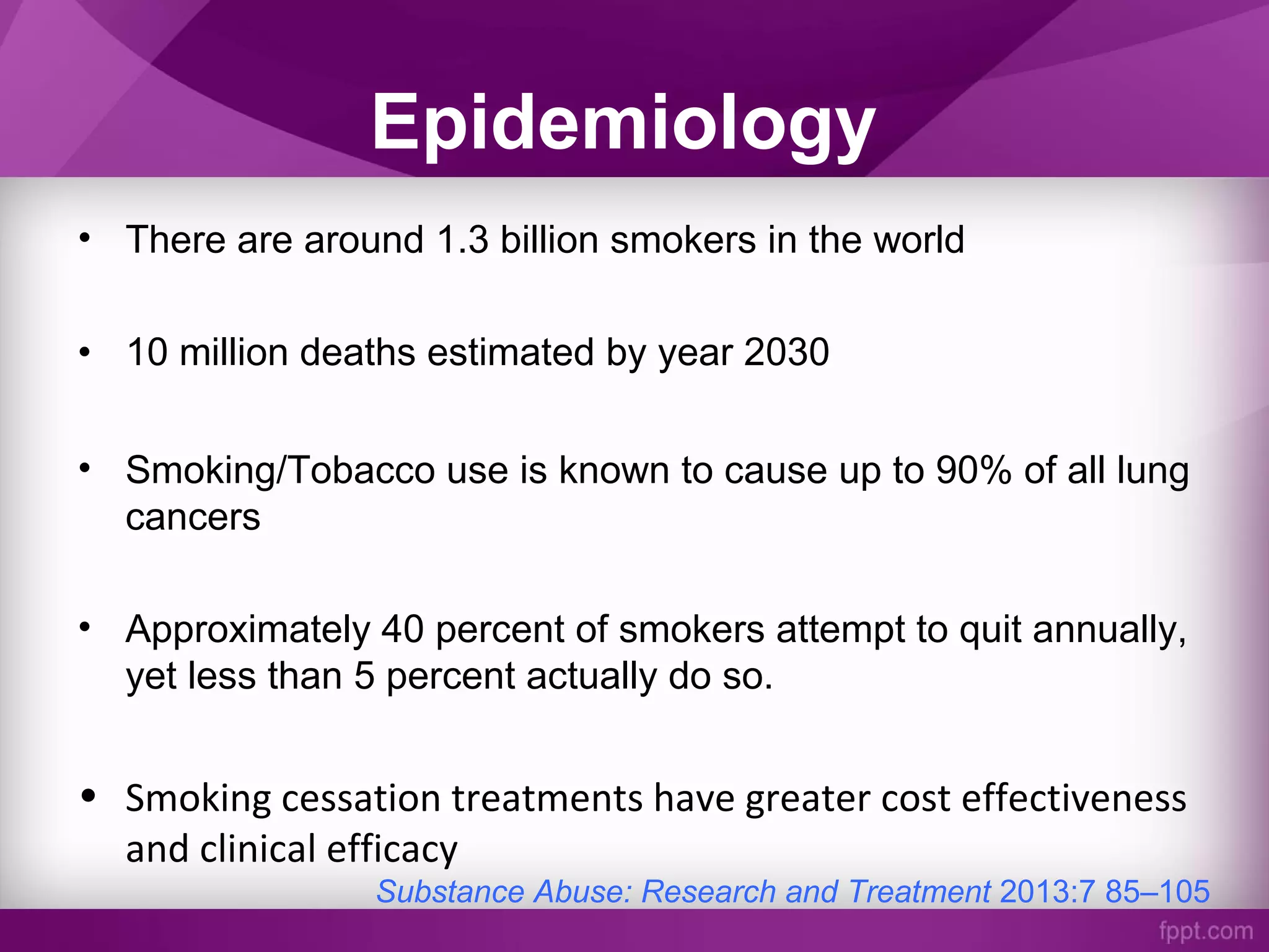 Epidemiology
• There are around 1.3 billion smokers in the world
• 10 million deaths estimated by year 2030
• Smoking/Tobacco use is known to cause up to 90% of all lung
cancers
• Approximately 40 percent of smokers attempt to quit annually,
yet less than 5 percent actually do so.
• Smoking cessation treatments have greater cost effectiveness
and clinical efficacy
Substance Abuse: Research and Treatment 2013:7 85–105
 