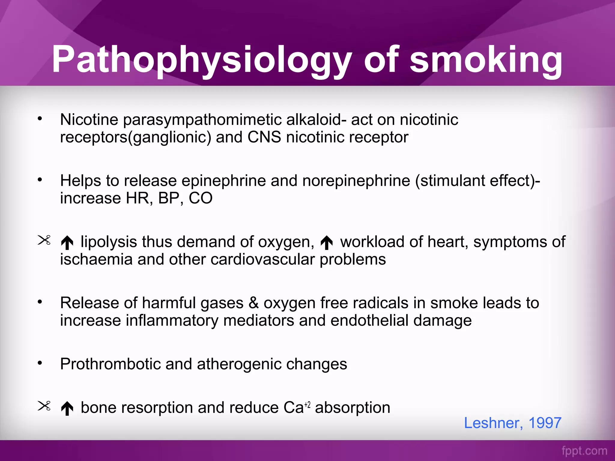 Pathophysiology of smoking
• Nicotine parasympathomimetic alkaloid- act on nicotinic
receptors(ganglionic) and CNS nicotinic receptor
• Helps to release epinephrine and norepinephrine (stimulant effect)-
increase HR, BP, CO
  lipolysis thus demand of oxygen,  workload of heart, symptoms of
ischaemia and other cardiovascular problems
• Release of harmful gases & oxygen free radicals in smoke leads to
increase inflammatory mediators and endothelial damage
• Prothrombotic and atherogenic changes
  bone resorption and reduce Ca+2
absorption
Leshner, 1997
 
