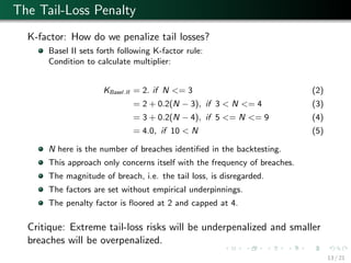 The Tail-Loss Penalty
K-factor: How do we penalize tail losses?
Basel II sets forth following K-factor rule:
Condition to calculate multiplier:
KBasel.II = 2. if N <= 3 (2)
= 2 + 0.2(N − 3), if 3 < N <= 4 (3)
= 3 + 0.2(N − 4), if 5 <= N <= 9 (4)
= 4.0, if 10 < N (5)
N here is the number of breaches identiﬁed in the backtesting.
This approach only concerns itself with the frequency of breaches.
The magnitude of breach, i.e. the tail loss, is disregarded.
The factors are set without empirical underpinnings.
The penalty factor is ﬂoored at 2 and capped at 4.
Critique: Extreme tail-loss risks will be underpenalized and smaller
breaches will be overpenalized.
13 / 21
 