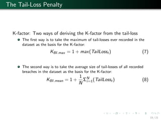 The Tail-Loss Penalty
K-factor: Two ways of deriving the K-factor from the tail-loss
The ﬁrst way is to take the maximum of tail-losses ever recorded in the
dataset as the basis for the K-factor:
KBI.max = 1 + max(TailLosst) (7)
The second way is to take the average size of tail-losses of all recorded
breaches in the dataset as the basis for the K-factor:
KBI.mean = 1 +
1
N
ΣN
i=1(TailLosst) (8)
15 / 21
 