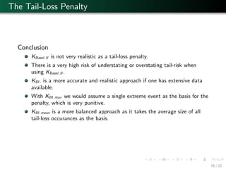 The Tail-Loss Penalty
Conclusion
KBasel.II is not very realistic as a tail-loss penalty.
There is a very high risk of understating or overstating tail-risk when
using KBasel.II .
KBI. is a more accurate and realistic approach if one has extensive data
available.
With KBI.max we would assume a single extreme event as the basis for the
penalty, which is very punitive.
KBI.mean is a more balanced approach as it takes the average size of all
tail-loss occurances as the basis.
16 / 21
 