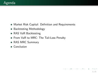 Agenda
Market Risk Capital: Deﬁnition and Requirements
Backtesting Methodology
RAS VaR Backtesting
From VaR to MRC: The Tail-Loss Penalty
RAS MRC Summary
Conclusion
2 / 21
 