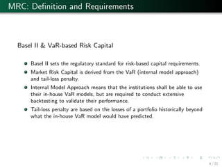 MRC: Deﬁnition and Requirements
Basel II & VaR-based Risk Capital
Basel II sets the regulatory standard for risk-based capital requirements.
Market Risk Capital is derived from the VaR (internal model approach)
and tail-loss penalty.
Internal Model Approach means that the institutions shall be able to use
their in-house VaR models, but are required to conduct extensive
backtesting to validate their performance.
Tail-loss penalty are based on the losses of a portfolio historically beyond
what the in-house VaR model would have predicted.
4 / 21
 