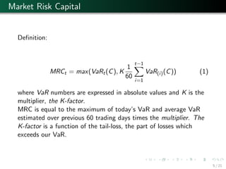 Market Risk Capital
Deﬁnition:
MRCt = max(VaRt(C), K
1
60
t−1
i=1
VaR(i)(C)) (1)
where VaR numbers are expressed in absolute values and K is the
multiplier, the K-factor.
MRC is equal to the maximum of today’s VaR and average VaR
estimated over previous 60 trading days times the multiplier. The
K-factor is a function of the tail-loss, the part of losses which
exceeds our VaR.
5 / 21
 