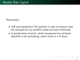 Market Risk Capital
Requirement:
VaR and hypothetical PnL backtest in order to measure what
the tail-losses for any portfolio would have been historically.
A penalty-factor function, which incorporates the tail-losses
identiﬁed in the backtesting, which results in a K-factor.
6 / 21
 