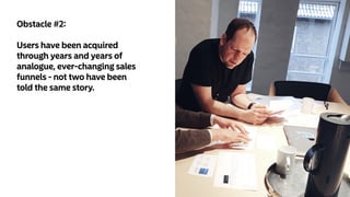 Obstacle #2:
Users have been acquired
through years and years of
analogue, ever-changing sales
funnels - not two have been
told the same story.
 
