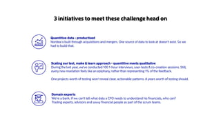 Scaling our test, make & learn approach - quantitive meets qualitative
During the last year, we've conducted 100 1-hour interviews, user-tests & co-creation sessions. Still,
every new revelation feels like an epiphany, rather than representing 1% of the feedback.
One projects worth of testing won't reveal clear, actionable patterns. A years worth of testing should.
3 initiatives to meet these challenge head on
Domain experts
We're a bank. If we can't tell what data a CFO needs to understand his ﬁnancials, who can?
Trading experts, advisors and savvy ﬁnancial people as part of the scrum teams.
Quantitive data - productised
Nordea is built through acquisitions and mergers. One source of data to look at doesn't exist. So we
had to build that.
 