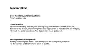 Cross-functional, autonomous teams
There's no other way.
+
Driven by vision
Key to dismembering assembly line thinking. Only part of the end user experience is
dictated by my choices, empowering the whole supply chain to work towards the end goal,
will result in a better experience. And it's just more fun to go to work.
+
Handing over something tested
Building something that doesn't have an impact is the worst place you can be.  
For the business and the team you asked to build it.
Summary time!
 