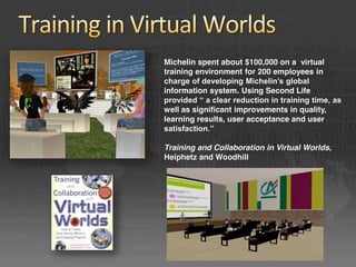 Michelin spent about $100,000 on a virtual
training environment for 200 employees in
charge of developing Michelin’s global 
information system. Using Second Life
provided “ a clear reduction in training time, as 
well as significant improvements in quality,
learning results, user acceptance and user
satisfaction.” 

Training and Collaboration in Virtual Worlds,
Heiphetz and Woodhill
 
