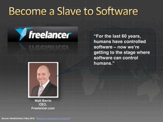 “For the last 60 years, 
                                                                       humans have controlled
                                                                       software – now we’re 
                                                                       getting to the stage where
                                                                       software can control
                                                                       humans.”




                               Matt Barrie
                                  CEO,
                             Freelancer.com


Source: NewScientist, 8 May 2010,  “Become a wage slave to software”
 