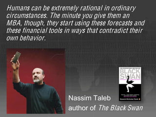 Humans can be extremely rational in ordinary
circumstances. The minute you give them an
MBA, though, they start using these forecasts and
these financial tools in ways that contradict their
own behavior.




                       Nassim Taleb
                       author of The Black Swan
 