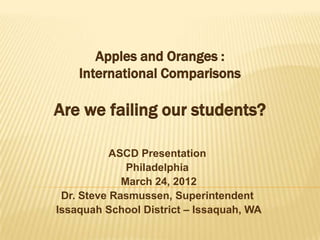 Apples and Oranges :
    International Comparisons

Are we failing our students?

           ASCD Presentation
              Philadelphia
             March 24, 2012
 Dr. Steve Rasmussen, Superintendent
Issaquah School District – Issaquah, WA
 