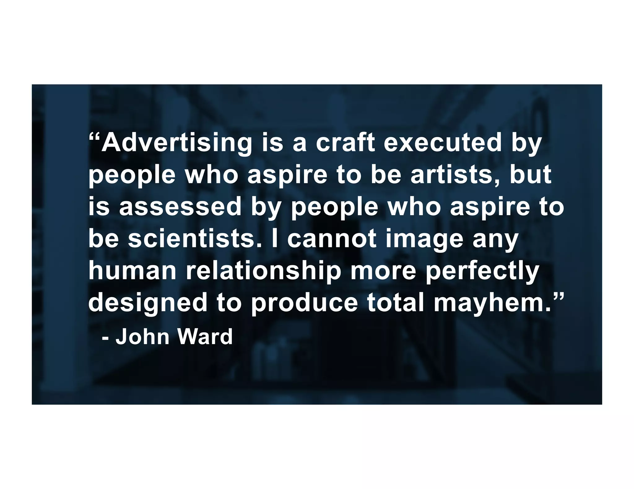 “Advertising is a craft executed by
people who aspire to be artists, but
is assessed by people who aspire to
be scientists. I cannot image any
human relationship more perfectly
designed to produce total mayhem.”
- John Ward
 