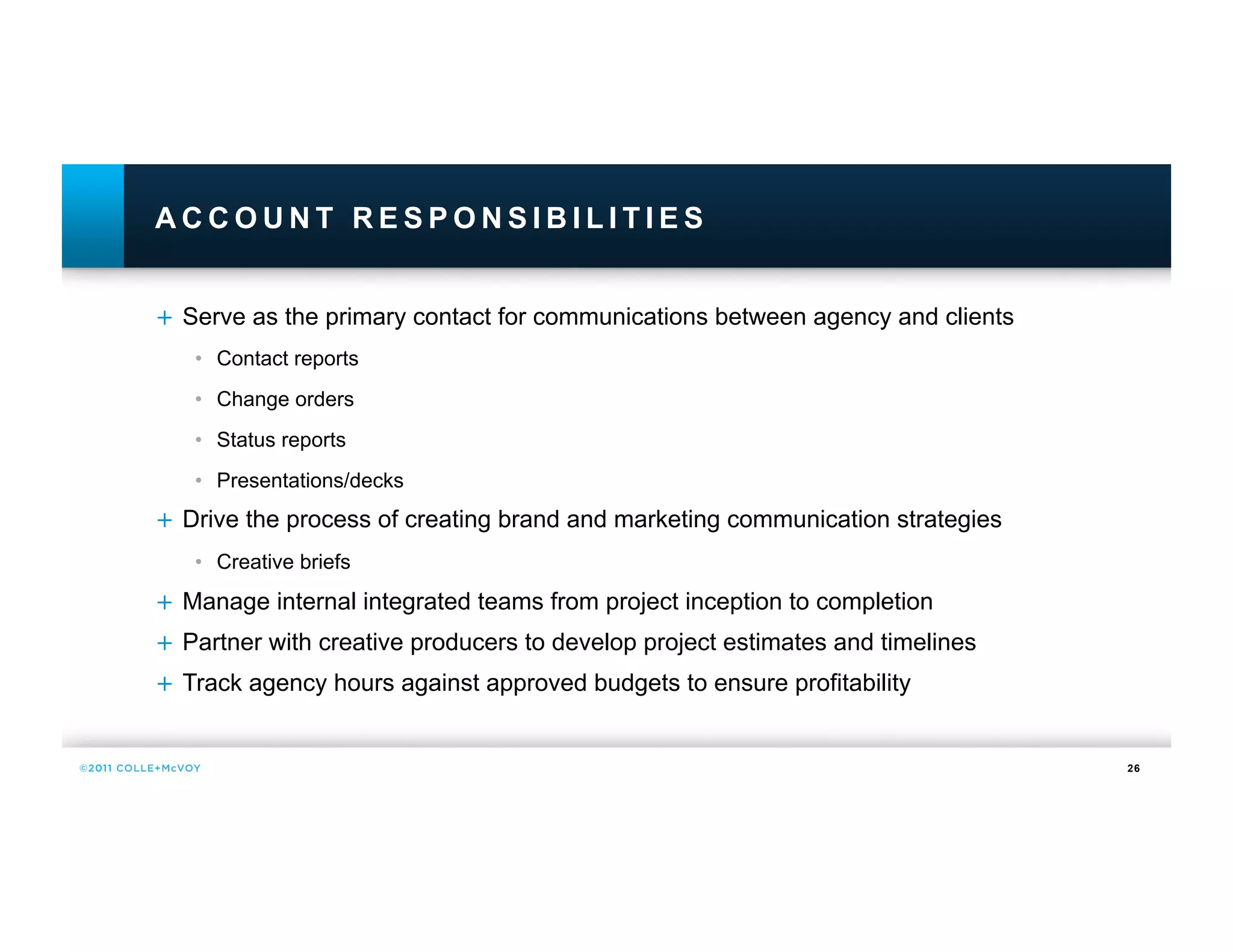 ACCOUNT RESPONSIBILITIES


+  Serve as the primary contact for communications between agency and clients
   •  Contact reports
   •  Change orders
   •  Status reports
   •  Presentations/decks
+  Drive the process of creating brand and marketing communication strategies
   •  Creative briefs
+  Manage internal integrated teams from project inception to completion
+  Partner with creative producers to develop project estimates and timelines
+  Track agency hours against approved budgets to ensure profitability


                                                                                26
 