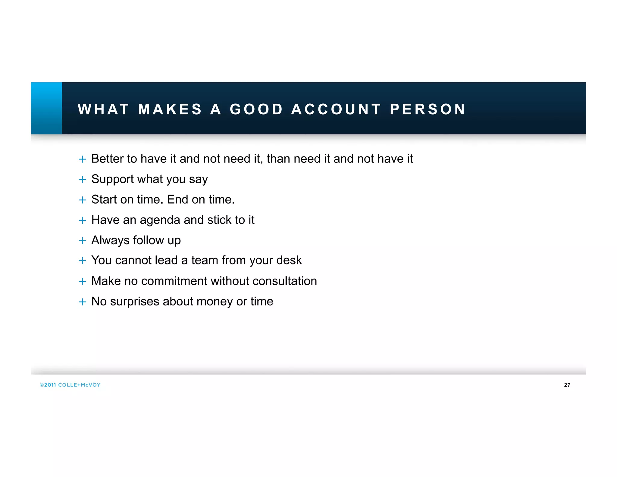 W H AT M A K E S A G O O D A C C O U N T P E R S O N


+  Better to have it and not need it, than need it and not have it
+  Support what you say
+  Start on time. End on time.
+  Have an agenda and stick to it
+  Always follow up
+  You cannot lead a team from your desk
+  Make no commitment without consultation
+  No surprises about money or time




                                                                     27
 