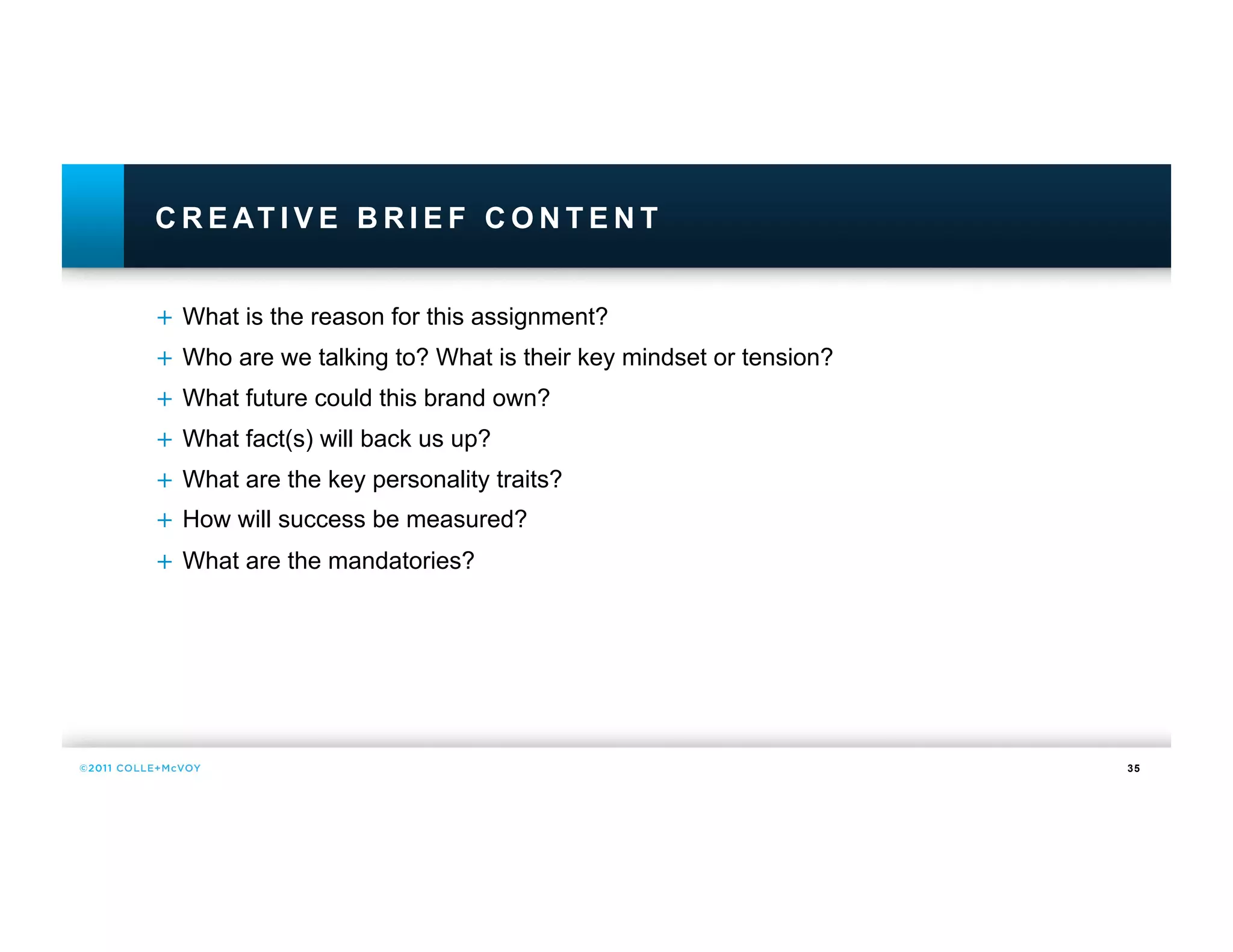 C R E AT I V E B R I E F C O N T E N T


+  What is the reason for this assignment?
+  Who are we talking to? What is their key mindset or tension?
+  What future could this brand own?
+  What fact(s) will back us up?
+  What are the key personality traits?
+  How will success be measured?
+  What are the mandatories?




                                                                  35
 