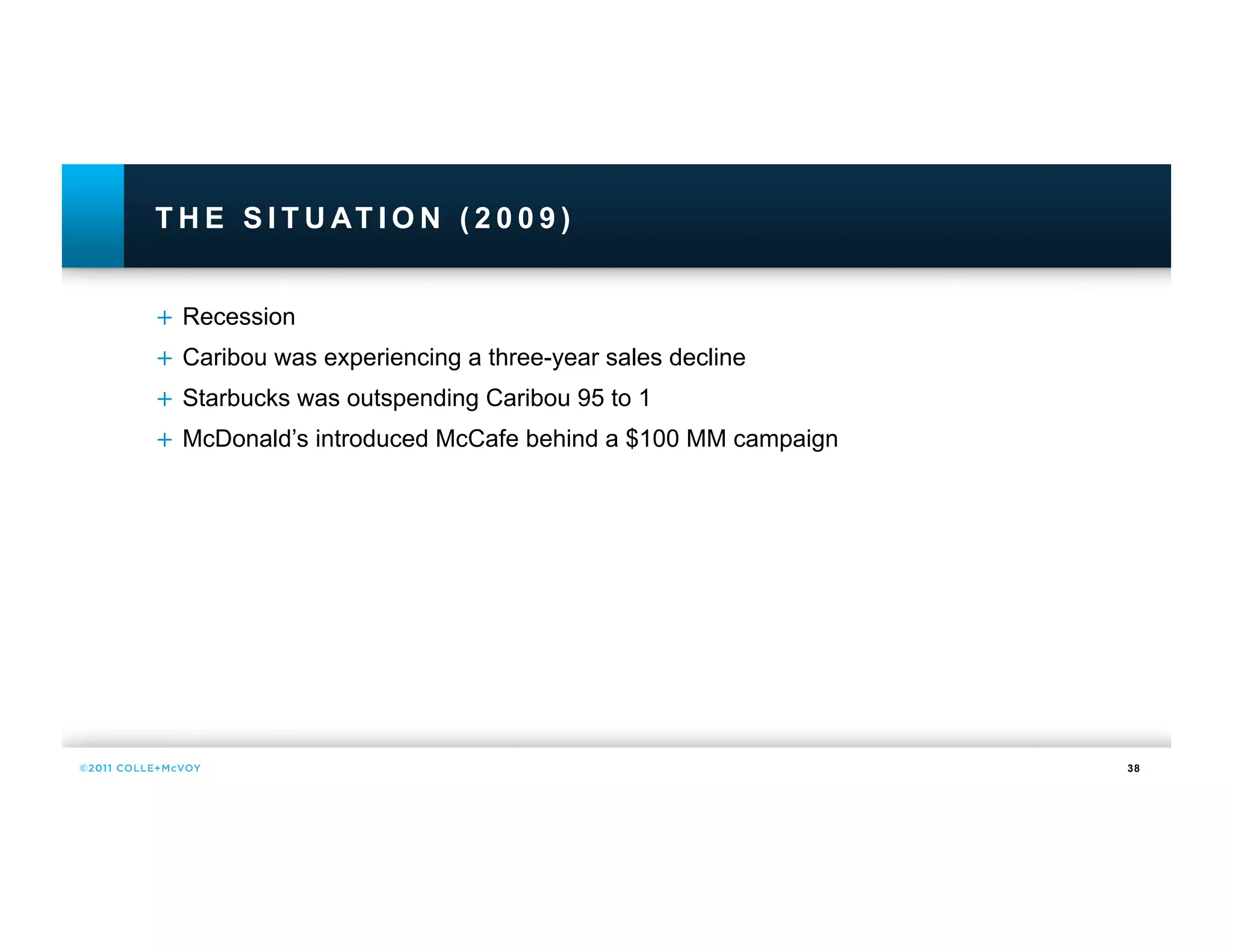 T H E S I T U AT I O N ( 2 0 0 9 )


+  Recession
+  Caribou was experiencing a three-year sales decline
+  Starbucks was outspending Caribou 95 to 1
+  McDonald’s introduced McCafe behind a $100 MM campaign




                                                            38
 