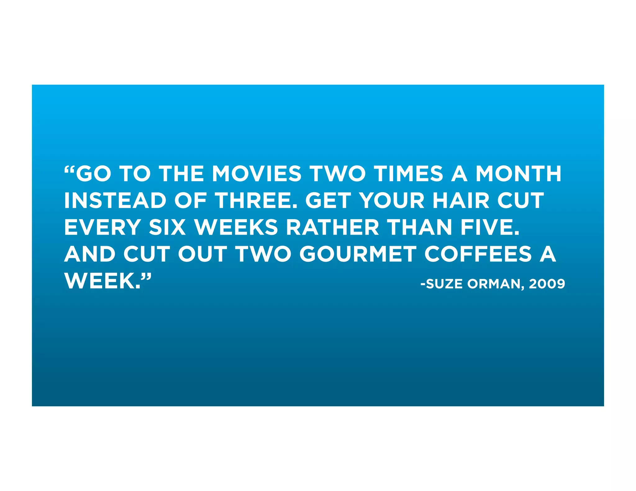 “GO TO THE MOVIES TWO TIMES A MONTH
INSTEAD OF THREE. GET YOUR HAIR CUT
EVERY SIX WEEKS RATHER THAN FIVE.
AND CUT OUT TWO GOURMET COFFEES A
WEEK.”                    -SUZE ORMAN, 2009
 