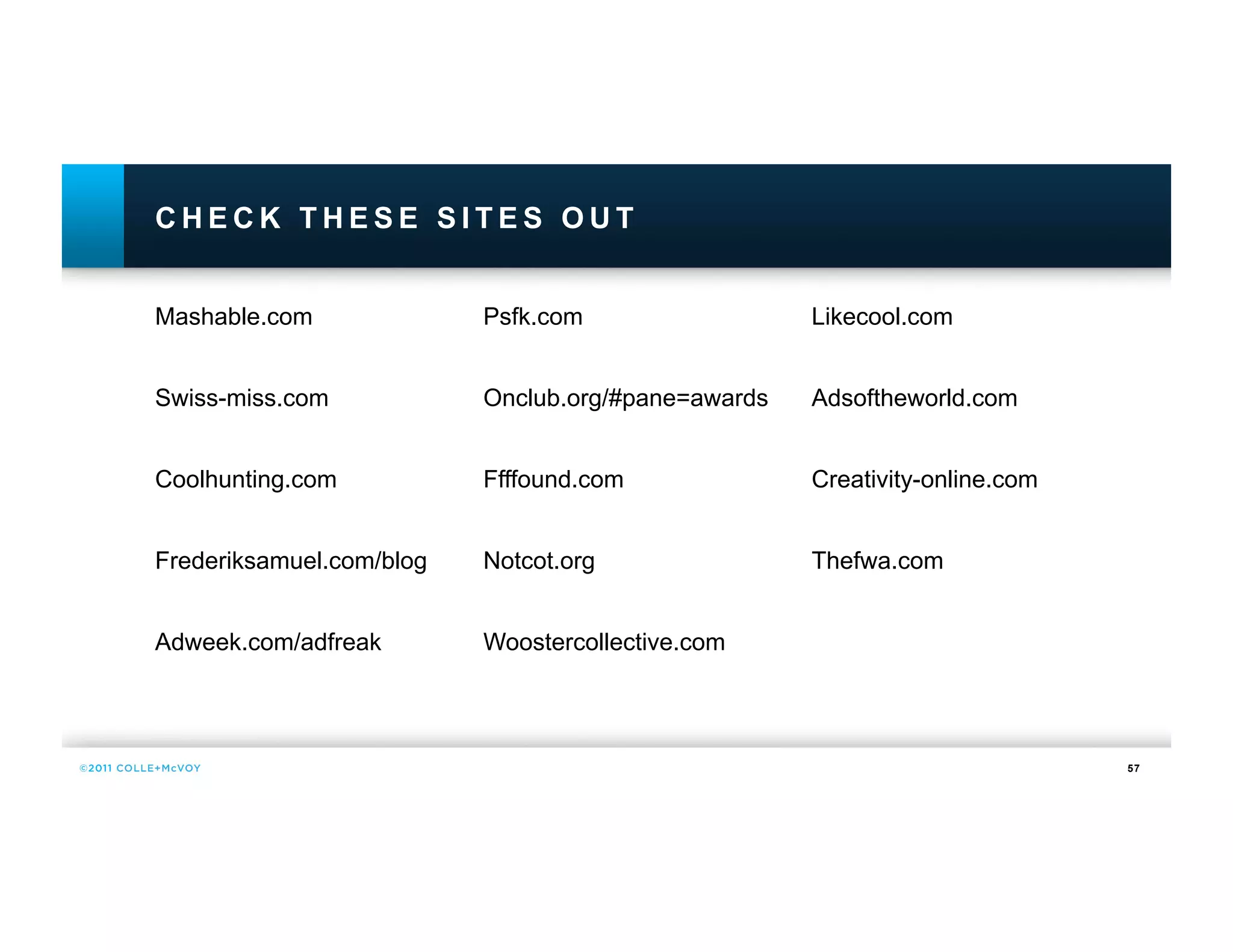 CHECK THESE SITES OUT


Mashable.com              Psfk.com                  Likecool.com


Swiss-miss.com            Onclub.org/#pane=awards   Adsoftheworld.com


Coolhunting.com           Ffffound.com              Creativity-online.com


Frederiksamuel.com/blog   Notcot.org                Thefwa.com


Adweek.com/adfreak        Woostercollective.com




                                                                            57
 