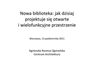 Nowa biblioteka: jak dzisiaj
projektuje się otwarte
i wielofunkcyjne przestrzenie
Warszawa, 13 października 2011
Agnieszka Rasmus-Zgorzelska
Centrum Architektury
 