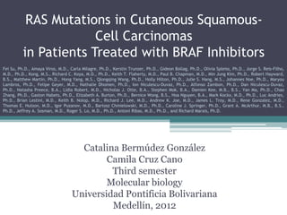 RAS Mutations in Cutaneous Squamous-
                       Cell Carcinomas
          in Patients Treated with BRAF Inhibitors
Fei Su, Ph.D., Amaya Viros, M.D., Carla Milagre, Ph.D., Kerstin Trunzer, Ph.D., Gideon Bollag, Ph.D., Olivia Spleiss, Ph.D., Jorge S. Reis-Filho,
M.D., Ph.D., Kong, M.S., Richard C. Koya, M.D., Ph.D., Keith T. Flaherty, M.D., Paul B. Chapman, M.D., Min Jung Kim, Ph.D., Robert Hayward,
B.S., Matthew Martin, Ph.D., Hong Yang, M.S., Qiongqing Wang, Ph.D., Holly Hilton, Ph.D., Julie S. Hang, M.S., Johannes Noe, Ph.D., Maryou
Lambros, Ph.D., Felipe Geyer, M.D., Nathalie Dhomen, Ph.D., Ion Niculescu-Duvaz, Ph.D., Alfonso Zambon, Ph.D., Dan Niculescu-Duvaz,
Ph.D., Natasha Preece, B.A., Lídia Robert, M.D., Nicholas J. Otte, B.A., Stephen Mok, B.A., Damien Kee, M.B., B.S., Yan Ma, Ph.D., Chao
Zhang, Ph.D., Gaston Habets, Ph.D., Elizabeth A. Burton, Ph.D., Bernice Wong, B.S., Hoa Nguyen, B.A., Mark Kockx, M.D., Ph.D., Luc Andries,
Ph.D., Brian Lestini, M.D., Keith B. Nolop, M.D., Richard J. Lee, M.D., Andrew K. Joe, M.D., James L. Troy, M.D., Rene Gonzalez, M.D.,
Thomas E. Hutson, M.D., Igor Puzanov, M.D., Bartosz Chmielowski, M.D., Ph.D., Caroline J. Springer, Ph.D., Grant A. McArthur, M.B., B.S.,
Ph.D., Jeffrey A. Sosman, M.D., Roger S. Lo, M.D., Ph.D., Antoni Ribas, M.D., Ph.D., and Richard Marais, Ph.D.




                                     Catalina Bermúdez González
                                           Camila Cruz Cano
                                            Third semester
                                           Molecular biology
                                   Universidad Pontificia Bolivariana
                                            Medellín, 2012
 