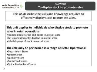 RAS/N0105 
To display stock to promote sales 
This OS describes the skills and knowledge required to 
effectively display stock to promote sales. 
1 
This unit applies to individuals who display stock to promote 
sales in retail operations: 
·Prepare display areas and goods in a retail store 
·Set up and dismantle displays in a retail store 
·Label displays of stock in a retail store 
The role may be performed in a range of Retail Operations: 
·Department Store 
·Supermarket 
·Specialty Store 
·Fresh Food stores 
·Quick Service Food Stores 
 