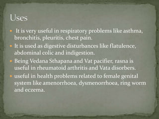  It is very useful in respiratory problems like asthma,
bronchitis, pleuritis, chest pain.
 It is used as digestive disturbances like flatulence,
abdominal colic and indigestion.
 Being Vedana Sthapana and Vat pacifier, rasna is
useful in rheumatoid arthritis and Vata disorbers.
 useful in health problems related to female genital
system like amenorrhoea, dysmenorrhoea, ring worm
and eczema.
 