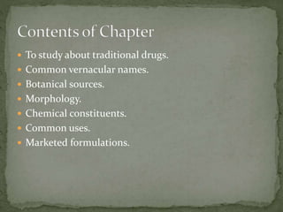  To study about traditional drugs.
 Common vernacular names.
 Botanical sources.
 Morphology.
 Chemical constituents.
 Common uses.
 Marketed formulations.
 