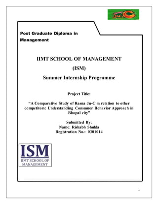 1 
Post Graduate Diploma in 
Management 
IIMT SCHOOL OF MANAGEMENT 
(ISM) 
Summer Internship Programme 
Project Title: 
“A Comparative Study of Rasna Ju-C in relation to other 
competitors: Understanding Consumer Behavior Approach in 
Bhopal city” 
Submitted By: 
Name: Rishabh Shukla 
Registration No.: 0301014 
 