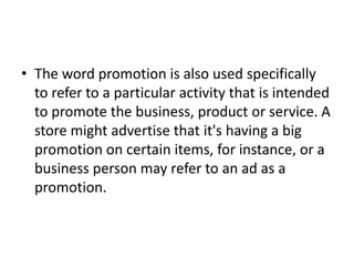 • The word promotion is also used specifically
  to refer to a particular activity that is intended
  to promote the business, product or service. A
  store might advertise that it's having a big
  promotion on certain items, for instance, or a
  business person may refer to an ad as a
  promotion.
 