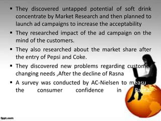  They discovered untapped potential of soft drink
  concentrate by Market Research and then planned to
  launch ad campaigns to increase the acceptability
 They researched impact of the ad campaign on the
  mind of the customers.
 They also researched about the market share after
  the entry of Pepsi and Coke.
 They discovered new problems regarding customer
  changing needs ,After the decline of Rasna
 A survey was conducted by AC-Nielsen to measure
  the     consumer        confidence      in    Rasna.
 