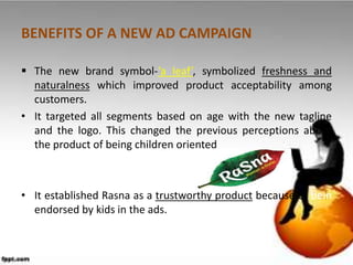 BENEFITS OF A NEW AD CAMPAIGN

 The new brand symbol-‘a leaf’, symbolized freshness and
  naturalness which improved product acceptability among
  customers.
• It targeted all segments based on age with the new tagline
  and the logo. This changed the previous perceptions about
  the product of being children oriented



• It established Rasna as a trustworthy product because of bein
  endorsed by kids in the ads.
 