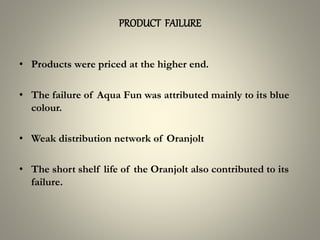 PRODUCT FAILURE
• Products were priced at the higher end.
• The failure of Aqua Fun was attributed mainly to its blue
colour.
• Weak distribution network of Oranjolt
• The short shelf life of the Oranjolt also contributed to its
failure.
 