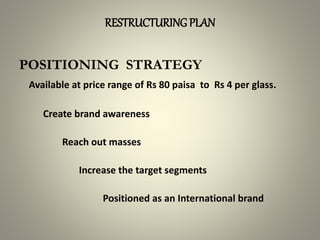 RESTRUCTURING PLAN
POSITIONING STRATEGY
Available at price range of Rs 80 paisa to Rs 4 per glass.
Create brand awareness
Reach out masses
Increase the target segments
Positioned as an International brand
 