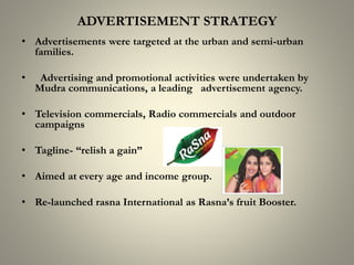 ADVERTISEMENT STRATEGY
• Advertisements were targeted at the urban and semi-urban
families.
• Advertising and promotional activities were undertaken by
Mudra communications, a leading advertisement agency.
• Television commercials, Radio commercials and outdoor
campaigns
• Tagline- “relish a gain”
• Aimed at every age and income group.
• Re-launched rasna International as Rasna’s fruit Booster.
 