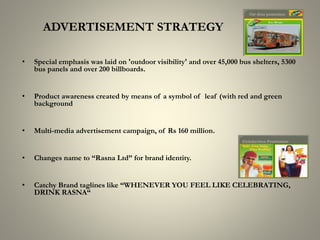 ADVERTISEMENT STRATEGY
• Special emphasis was laid on 'outdoor visibility' and over 45,000 bus shelters, 5300
bus panels and over 200 billboards.
• Product awareness created by means of a symbol of leaf (with red and green
background
• Multi-media advertisement campaign, of Rs 160 million.
• Changes name to “Rasna Ltd” for brand identity.
• Catchy Brand taglines like “WHENEVER YOU FEEL LIKE CELEBRATING,
DRINK RASNA“
 