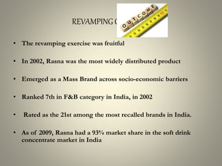 REVAMPING OUTCOME
• The revamping exercise was fruitful
• In 2002, Rasna was the most widely distributed product
• Emerged as a Mass Brand across socio-economic barriers
• Ranked 7th in F&B category in India, in 2002
• Rated as the 21st among the most recalled brands in India.
• As of 2009, Rasna had a 93% market share in the soft drink
concentrate market in India
 