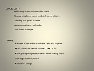 OPPORTUNITY
Opportunity to enter into ready drink section
Entering into glucose section is definitely a good initiative
Entering into global markets
Also concentrating on rural markets
Mass market as a target
THREATS
Entrance of soft-drink brands like Coke and Pepsi etc
Other competitor brands like HUL,PARLE etc
Colas getting belligerent and their prices coming down
New regulations & policies
Conceptual change
 