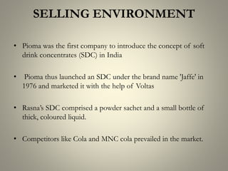 SELLING ENVIRONMENT
• Pioma was the first company to introduce the concept of soft
drink concentrates (SDC) in India
• Pioma thus launched an SDC under the brand name 'Jaffe' in
1976 and marketed it with the help of Voltas
• Rasna’s SDC comprised a powder sachet and a small bottle of
thick, coloured liquid.
• Competitors like Cola and MNC cola prevailed in the market.
 