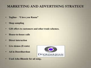 MARKETING AND ADVERTISING STRATEGY
• Tagline- “I love you Rasna”
• Shop sampling
• Gift offers to customers and other trade schemes.
• House-to-house calls
• Direct interaction
• Live demos (Events)
• Ad in Doordharshan
• Used Asha Bhonsle for ad song.
 