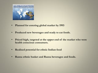 • Planned for entering global market by 1993
• Produced new beverages and ready to eat foods.
• Priced high, targeted at the upper end of the market who were
health conscious consumers.
• Realised potential for ethnic Indian food
• Rasna ethnic basket and Rasna beverages and foods.
 