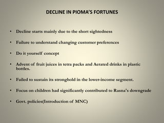 DECLINE IN PIOMA’S FORTUNES
• Decline starts mainly due to the short sightedness
• Failure to understand changing customer preferences
• Do it yourself concept
• Advent of fruit juices in tetra packs and Aerated drinks in plastic
bottles.
• Failed to sustain its stronghold in the lower-income segment.
• Focus on children had significantly contributed to Rasna's downgrade
• Govt. policies(Introduction of MNC)
 