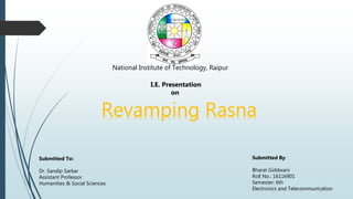 National Institute of Technology, Raipur
I.E. Presentation
on
Revamping Rasna
Submitted By:
Bharat Giddwani
Roll No.: 16116901
Semester: 6th
Electronics and Telecommunication
Submitted To:
Dr. Sandip Sarkar
Assistant Professor
Humanities & Social Sciences
 