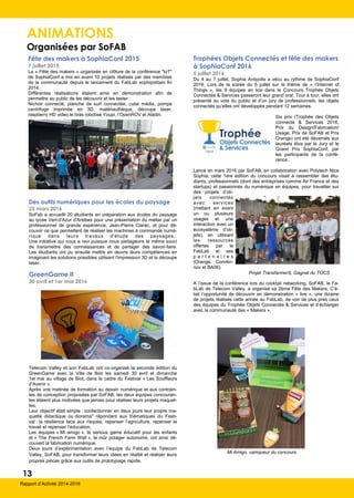 ANIMATIONS
Organisées par SoFAB
13
Rapport d’Activité 2014-2016
Fête des makers à SophiaConf 2015
7 juillet 2015
La « Fête des makers » organisée en clôture de la conférence "IoT"
de SophiaConf a mis en avant 10 projets réalisés par des membres
de la communauté depuis le lancement du FabLab sophipolitain fin
2014.
Différentes réalisations étaient ainsi en démonstration afin de
permettre au public de les découvrir et les tester :
Nichoir connecté, planche de surf connectée, cube média, pompe
centrifuge imprimée en 3D, matériauthèque, découpe laser,
raspberry HD video,le bras robotisé Youpi, l’OpenROV et Aladin.
Des outils numériques pour les écoles du paysage
25 mars 2016
SoFab a accueilli 20 étudiants en préparation aux écoles du paysage
au lycée Vert-d'Azur d'Antibes pour une présentation du métier par un
professionnel de grande expérience, Jean-Pierre Clarac, et pour dé-
couvrir ce que permettent de réaliser les machines à commande numé-
rique dans leurs travaux d'étude des paysages.
Une initiative qui nous a ravi puisque nous partageons le même souci
de transmettre des connaissances et de partager des savoir-faire.
Les étudiants ont pu ensuite mettre en œuvre leurs compétences en
imaginant les solutions possibles utilisant l'impression 3D et la découpe
laser.
Trophées Objets Connectés et fête des makers
à SophiaConf 2016
5 juillet 2016
Du 4 au 7 juillet, Sophia Antipolis a vécu au rythme de SophiaConf
2016. Lors de la soirée du 5 juillet sur le thème de « l’Internet of
Things », les 9 équipes en lice dans le Concours Trophée Objets
Connectés & Services passeront leur grand oral. Tour à tour, elles ont
présenté au vote du public et d’un jury de professionnels, les objets
connectés qu’elles ont développés pendant 12 semaines.
Six prix (Trophée des Objets
connecté & Services 2016,
Prix du Design/Fabrication/
Usage, Prix de SoFAB et Prix
Orange) ont été décernés aux
lauréats élus par le Jury et le
Grand Prix SophiaConf, par
les participants de la confé-
rence..
Lancé en mars 2016 par SoFAB, en collaboration avec Polytech Nice
Sophia, cette 1ère édition du concours visait à rassembler des étu-
diants, professionnels (dont des entreprises comme Air France et des
startups) et passionnés du numérique en équipes, pour travailler sur
des projets d’ob-
jets connectés
avec services
(mettant en avant
un ou plusieurs
usages et une
interaction avec un
écosystème d’ob-
jets), en utilisant
les ressources
offertes par le
FabLab et ses
p a r t e n a i r e s
(Orange, Com4in-
nov et BA06).
A l’issue de la conférence lors du cocktail networking, SoFAB, le Fa-
bLab de Telecom Valley, a organisé sa 2ème Fête des Makers. C’é-
tait l’opportunité de découvrir en démonstration « live », une dizaine
de projets réalisés cette année au FabLab, de voir de plus près ceux
des équipes du Trophée Objets Connectés & Services et d’échanger
avec la communauté des « Makers ».
GreenGame II
30 avril et 1er mai 2016
Telecom Valley et son FabLab ont co-organisé la seconde édition du
GreenGame avec la Ville de Biot les samedi 30 avril et dimanche
1er mai au village de Biot, dans le cadre du Festival « Les Souffleurs
d’Avenir ».
Après une matinée de formation au dessin numérique et aux contrain-
tes de conception proposées par SoFAB, les deux équipes concouran-
tes étaient plus motivées que jamais pour réaliser leurs projets maquet-
tes.
Leur objectif était simple : confectionner en deux jours leur propre ma-
quette didactique ou diorama* répondant aux thématiques du Festi-
val : la résilience face aux risques, repenser l’agriculture, repenser le
travail et repenser l’éducation.
Les équipes « Mi amigo », le serious game éducatif pour les enfants
et « The French Farm Wall », le mûr potager autonome, ont ainsi dé-
couvert la fabrication numérique.
Deux jours d’expérimentation avec l’équipe du FabLab de Telecom
Valley, SoFAB, pour transformer leurs idées en réalité et réaliser leurs
propres pièces grâce aux outils de prototypage rapide.
Mi Amigo, vainqueur du concours
Projet TransfarmerS, Gagnat du TOCS
 