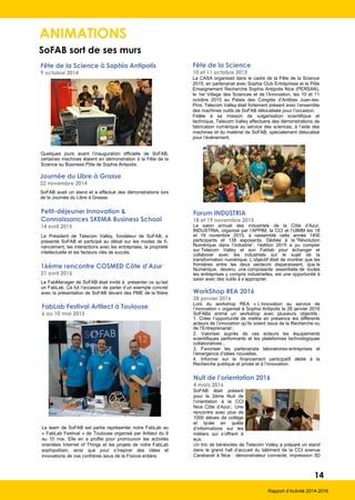 ANIMATIONS
SoFAB sort de ses murs
14
Rapport d’Activité 2014-2016
Fête de la Science à Sophia Antipolis
9 octobre 2014
Quelques jours avant l’inauguration officielle de SoFAB,
certaines machines étaient en démonstration à la Fête de la
Science au Business Pôle de Sophia Antipolis.
Journée du Libre à Grasse
22 novembre 2014
SoFAB avait un stand et a effectué des démonstrations lors
de la Journée du Libre à Grasse.
16ème rencontre COSMED Côte d’Azur
21 avril 2015
Le FabManager de SoFAB était invité à présenter ce qu’est
un FabLab. Ce fut l’occasion de parler d’un exemple concret
avec la présentation de SoFAB devant des PME de la filière
Petit-déjeuner Innovation &
Connaissances SKEMA Business School
14 avril 2015
Le Président de Telecom Valley, fondateur de SoFAB, a
présenté SoFAB et participé au débat sur les modes de fi-
nancement, les interactions avec les entreprises, la propriété
intellectuelle et les facteurs clés de succès.
FabLab Festival Artilect à Toulouse
6 au 10 mai 2015
La team de SoFAB est partie représenter notre FabLab au
« FabLab Festival » de Toulouse organisé par Artilect du 6
au 10 mai. Elle en a profité pour promouvoir les activités
orientées Internet of Things et les projets de notre FabLab
sophipolitain, ainsi que pour s’inspirer des idées et
innovations de nos confrères issus de la France entière.
Fête de la Science
10 et 11 octobre 2015
La CASA organisait dans le cadre de la Fête de la Science
2015, en partenariat avec Sophia Club Entreprises et le Pôle
Enseignement Recherche Sophia Antipolis Nice (PERSAN),
le 1er Village des Sciences et de l’Innovation, les 10 et 11
octobre 2015 au Palais des Congrès d’Antibes Juan-les-
Pins. Telecom Valley était fortement présent avec l’ensemble
des machines outils de SoFAB délocalisée pour l’occasion.
Fidèle à sa mission de vulgarisation scientifique et
technique, Telecom Valley effectuera des démonstrations de
fabrication numérique au service des sciences, à l’aide des
machines et du matériel de SoFAB, spécialement délocalisé
pour l’événement.
Forum INDUSTRIA
18 et 19 novembre 2015
Le salon annuel des industriels de la Côte d’Azur,
INDUSTRIA, organisé par l’APPIM, la CCI et l’UIMM les 18
et 19 novembre 2015, a rassemblé cette année 1400
participants et 138 exposants. Dédiée à la “Révolution
Numérique dans l’industrie”, l’édition 2015 a pu compter
sur Telecom Valley et son Fablab pour échanger et
collaborer avec les industriels sur le sujet de la
transformation numérique. L’objectif était de montrer que les
frontières entre les deux secteurs disparaissent, que le
Numérique, devenu une composante essentielle de toutes
les entreprises y compris industrielles, est une opportunité à
saisir avec des outils à s’approprier.
WorkShop REA 2016
28 janvier 2016
Lors du workshop REA « L’innovation au service de
l’innovation » organisé à Sophia Antipolis le 28 janvier 2016
SoFABa animé un workshop avec plusieurs objectifs :
1. Créer l’opportunité de mettre en présence les différents
acteurs de l’innovation qu’ils soient issus de la Recherche ou
de l’Entreprenariat ;
2. Valoriser auprès de ces acteurs les équipements
scientifiques performants et les plateformes technologiques
collaboratives ;
3. Favoriser les partenariats laboratoires-entreprises et
l’émergence d’idées nouvelles,
4. Informer sur le financement participatif dédié à la
Recherche publique et privée et à l’innovation.
Nuit de l’orientation 2016
4 mars 2016
SoFAB était présent
pour la 2ème Nuit de
l’orientation à la CCI
Nice Côte d’Azur,. Une
rencontre avec plus de
1000 élèves de collège
et lycée en quête
d’informations sur les
métiers qui s’offrent à
eux.
Un trio de bénévoles de Telecom Valley a préparé un stand
dans le grand hall d’accueil du bâtiment de la CCI avenue
Carabacel à Nice : démonstrateur connecté, impression 3D
 