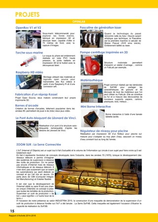 PROJETS
OpenRov V1 et V2
Sous-marin télécommandé pour
explorer les fonds marins,
fabriqué en impression 3D et
découpe laser, capable d’aller à
75 mètres de fond, avec la
capture d’images.
Raspberry HD vidéo
Montage utilisant des matériels et
logiciels open source pour
transmettre des flux vidéos à
partir d’une Raspberry Pi et d’une
connexion wifi.
Pascaline de génération laser
Quand la technologie du passé
rencontre celle du futur. Oeuvre autant
artistique que technique, la Pascaline
est la première machine à calculer de
Blaise Pascal (XVII eme siècle).
Entièrement taillée au laser.
Fabrication d’un réprap Kossel
Projet Open Source, deux makers construisent leur propre
imprimante 3D.
Pompe centrifuge imprimée en 3D
Structure motorisée permettant
d’assainir un atelier d’usinage… comme
un FabLab par exemple.
Bornes d’arcade
Création de bornes d'arcades, tellement populaires dans les
années 80, permettant de jouer à de (trés) vieux jeux vidéo.
Matériauthèque
Projet commun réalisé par les bénévoles
de SoFAB pour partager les
caractéristiques de gravure et de
découpe de tous les matériaux que l’on
peut utiliser au FabLab. Elle se constitue
au fur et à mesure des découvertes de
nouveaux supports papiers, cartons,
plastiques, bois, métaux…
OPENLAB
15
Rapport d’Activité 2014-2016
Torche sous-marine
La coque du phare est entièrement
réalisée en tube PVC haute
pression, le porte batterie en
impression 3D et le hublot avec la
découpeuse laser.
Rapport d’Activité 2014-2016
ZOOM SUR : La Serre Connectée
L’IoT (Internet of Objects) est un sujet tout à fait d’actualité et le volume de l’information qui circule à son sujet peut faire croire qu’il est
totalement neuf.
En fait il représente l’évolution de concepts développés dans l’industrie, dans les années 70 (1970), lorsque le développement des
réseaux télécom a permis d’imaginer
des systèmes de supervision à distance
des outils de production. On ne parlait
pas encore d’Internet mais de réseaux
informatiques et de réseaux télécom. Il
n’est donc pas surprenant que ce soient
les automaticiens qui aient élaboré ce
concept et qui l’ait mis en œuvre. On
parle alors de CIM (Computer Integra-
ted Manufacturing) et d’atelier flexible.
Il est clair que le développement de
l’Internet câblé ou sans fil est une chan-
ce unique d’étendre ce concept à pres-
que toutes les échelles de la production.
Superviser un outil de production « de
loin » peut signifier « à l’autre bout de la
terre ».
À l’occasion de notre présence au salon INDUSTRIA 2015, la construction d’une maquette de démonstration de la supervision d’un
outil de production à distance fondée sur l’IoT a été lancée : La Serre SoFAB. Cette maquette est également l’occasion d’illustrer la
capacité de réalisation du SoFAB.
Régulateur de niveau pour piscine
Réalisation par impression 3D d’un flotteur pour piscine sur
mesure pour s’adapter au trop plein d’eau, assurant un niveau
d’eau constant tout au long de l’année.
Le Pont Auto-bloquant de Léonard de Vinci.
Réalisation d’un pont à la structure auto-
bloquante remarquable d’après les
dessins de Léonard de Vinci.
Mini Borne Interactive
Borne interactive à l’aide d’une banale
tablette tactile.
 